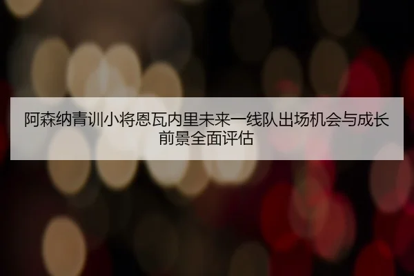 阿森纳青训小将恩瓦内里未来一线队出场机会与成长前景全面评估