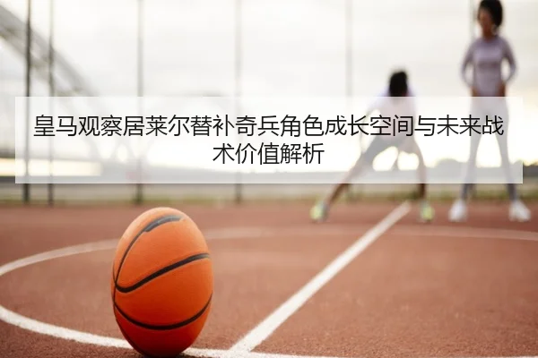 皇马观察居莱尔替补奇兵角色成长空间与未来战术价值解析
