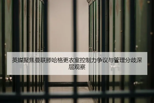 英媒聚焦曼联滕哈格更衣室控制力争议与管理分歧深层观察