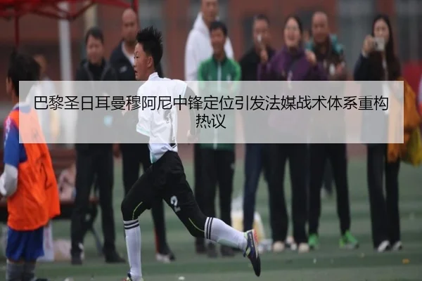 巴黎圣日耳曼穆阿尼中锋定位引发法媒战术体系重构热议