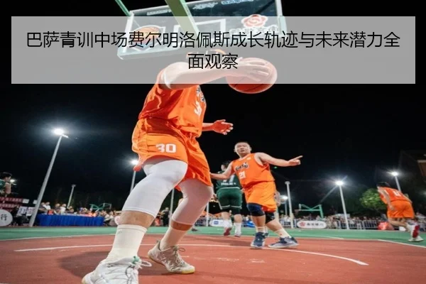 巴萨青训中场费尔明洛佩斯成长轨迹与未来潜力全面观察