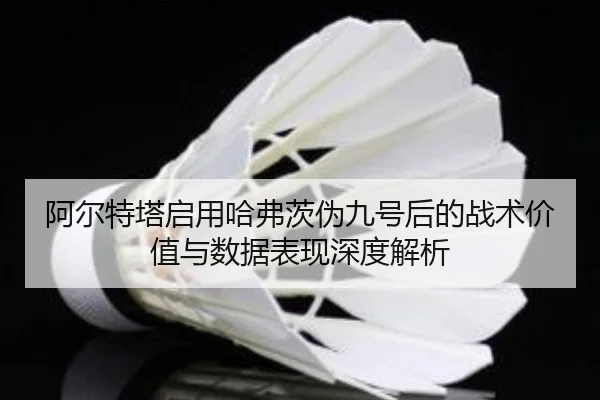 阿尔特塔启用哈弗茨伪九号后的战术价值与数据表现深度解析
