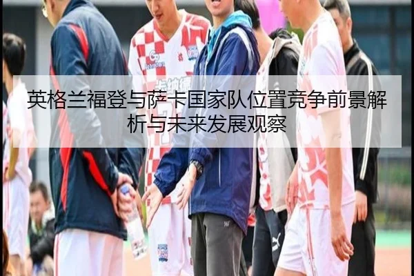 英格兰福登与萨卡国家队位置竞争前景解析与未来发展观察