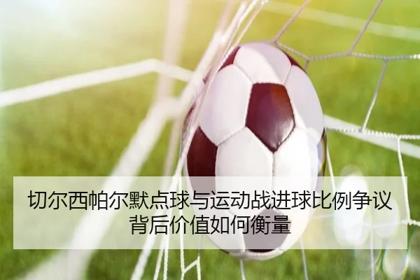 切尔西帕尔默点球与运动战进球比例争议背后价值如何衡量