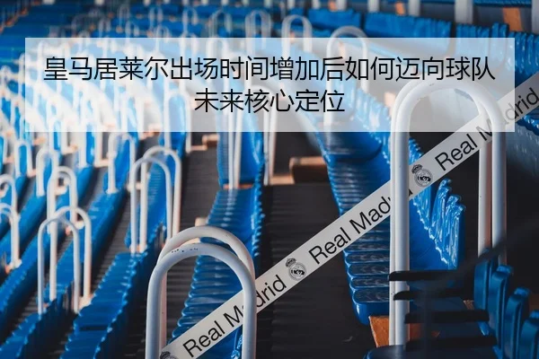 皇马居莱尔出场时间增加后如何迈向球队未来核心定位