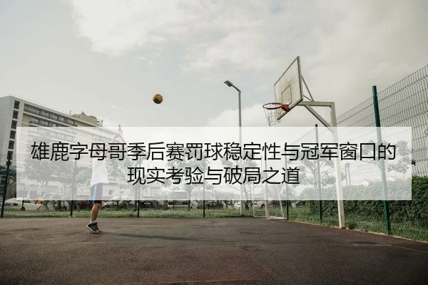 雄鹿字母哥季后赛罚球稳定性与冠军窗口的现实考验与破局之道