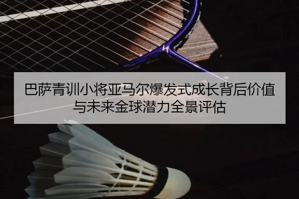 巴萨青训小将亚马尔爆发式成长背后价值与未来金球潜力全景评估