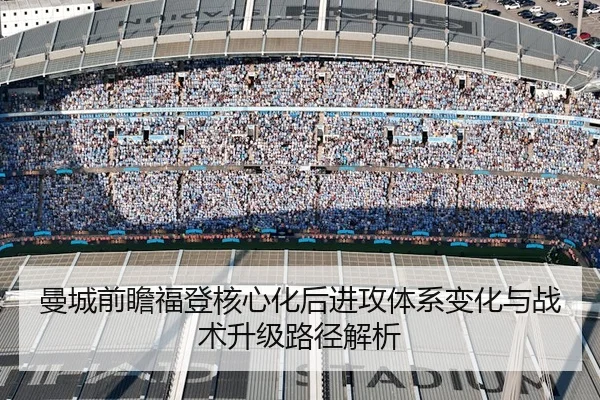 曼城前瞻福登核心化后进攻体系变化与战术升级路径解析