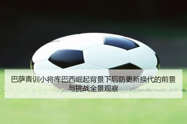 巴萨青训小将库巴西崛起背景下后防更新换代的前景与挑战全景观察