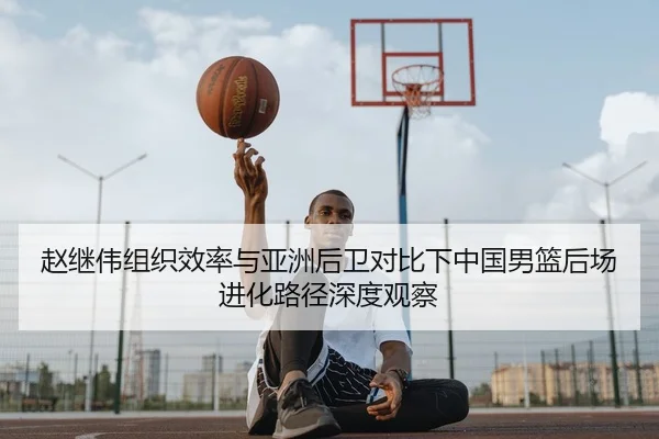 赵继伟组织效率与亚洲后卫对比下中国男篮后场进化路径深度观察