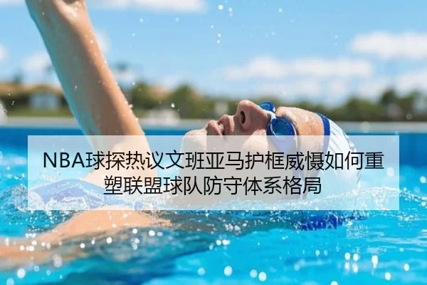 NBA球探热议文班亚马护框威慑如何重塑联盟球队防守体系格局