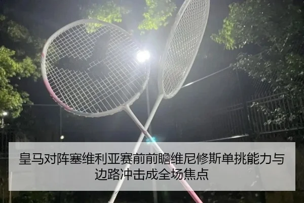 皇马对阵塞维利亚赛前前瞻维尼修斯单挑能力与边路冲击成全场焦点