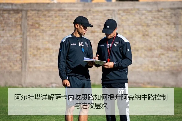 阿尔特塔详解萨卡内收思路如何提升阿森纳中路控制与进攻层次