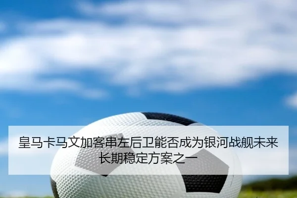 皇马卡马文加客串左后卫能否成为银河战舰未来长期稳定方案之一