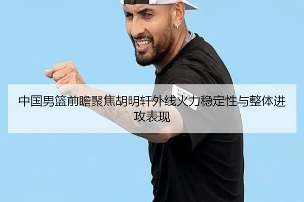 中国男篮前瞻聚焦胡明轩外线火力稳定性与整体进攻表现