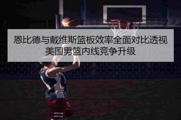 恩比德与戴维斯篮板效率全面对比透视美国男篮内线竞争升级
